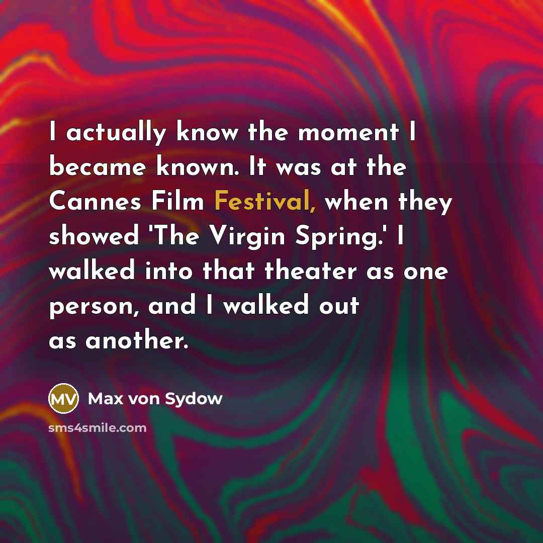 “I actually know the moment I became known. It was at the Cannes Film Festival, when they showed 'The Virgin Spring.' I walked into that theater as one person, and I walked out as another.” quote by Max von Sydow