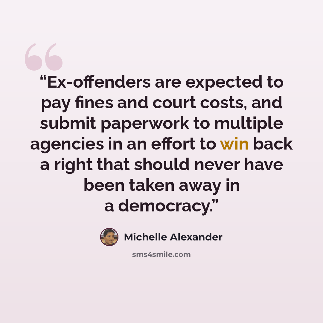 “Ex-offenders are expected to pay fines and court costs, and submit paperwork to multiple agencies in an effort to win back a right that should never have been taken away in a democracy.” quote by Michelle Alexander