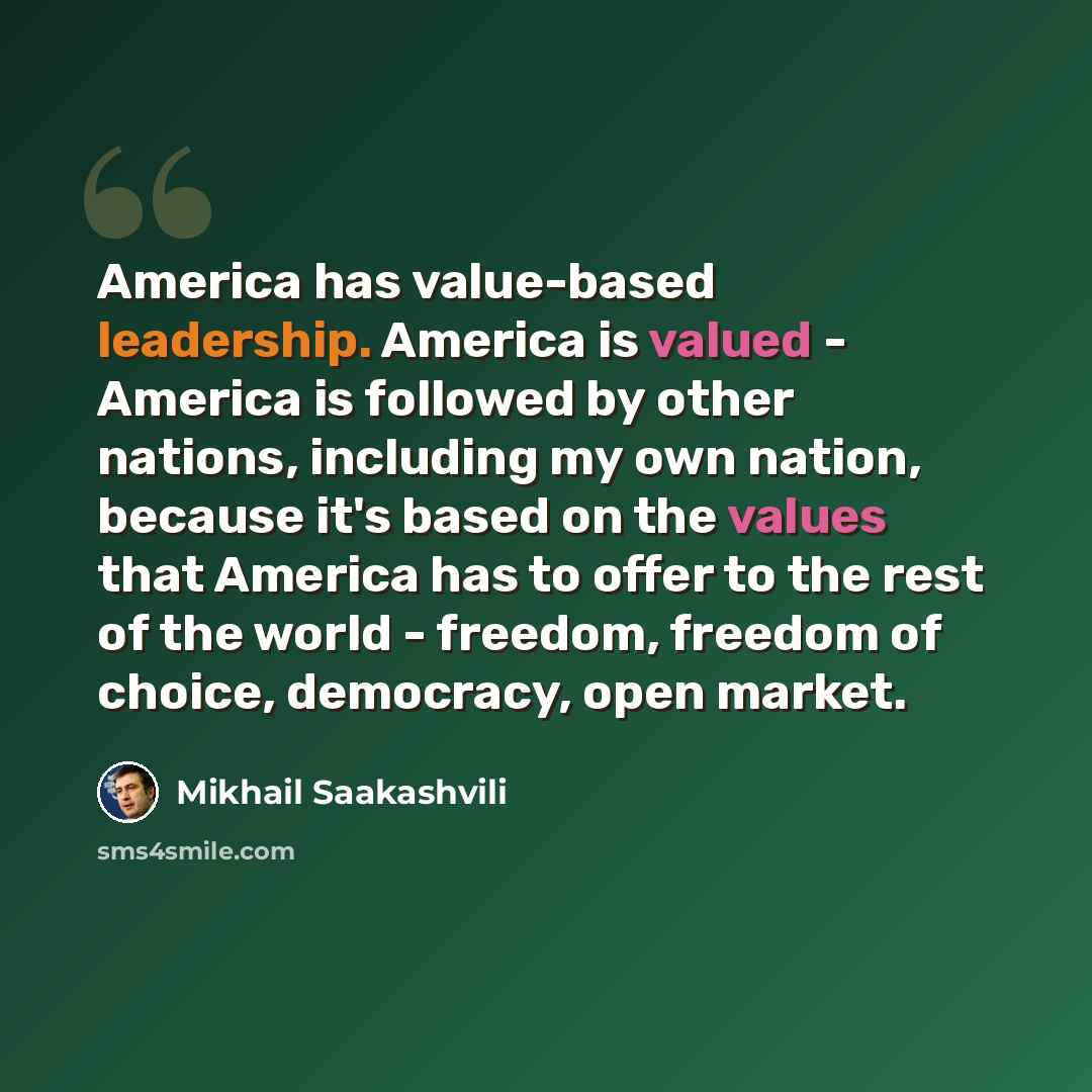 “America has value-based leadership. America is valued - America is followed by other nations, including my own nation, because it's based on the values that America has to offer to the rest of the world - freedom, freedom of choice, democracy, open market.” quote by Mikhail Saakashvili