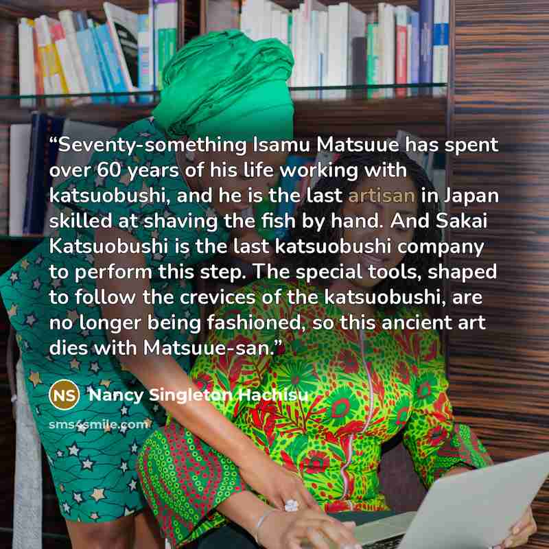“Seventy-something Isamu Matsuue has spent over 60 years of his life working with katsuobushi, and he is the last artisan in Japan skilled at shaving the fish by hand. And Sakai Katsuobushi is the last katsuobushi company to perform this step. The special tools, shaped to follow the crevices of the…” quote by Nancy Singleton Hachisu