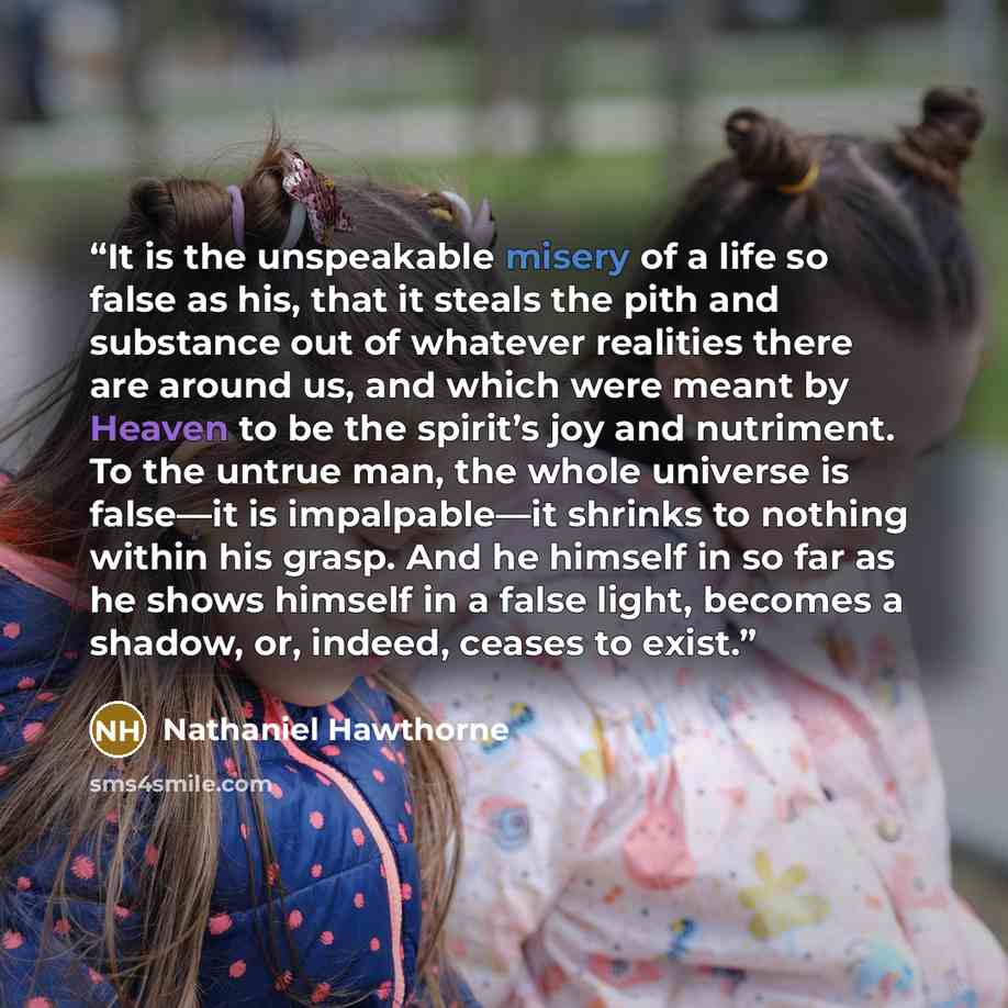 “It is the unspeakable misery of a life so false as his, that it steals the pith and substance out of whatever realities there are around us, and which were meant by Heaven to be the spirit’s joy and nutriment. To the untrue man, the whole universe is false—it is impalpable—it shrinks to nothing…” quote by Nathaniel Hawthorne