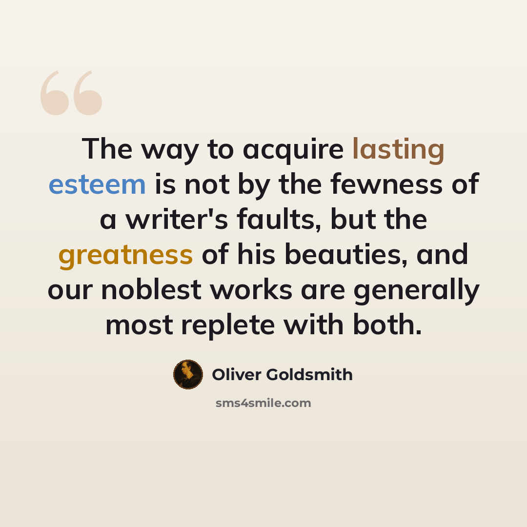 “The way to acquire lasting esteem is not by the fewness of a writer's faults, but the greatness of his beauties, and our noblest works are generally most replete with both.” quote by Oliver Goldsmith