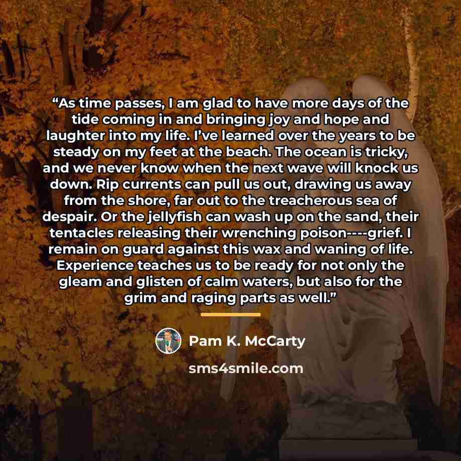 “As time passes, I am glad to have more days of the tide coming in and bringing joy and hope and laughter into my life. I’ve learned over the years to be steady on my feet at the beach. The ocean is tricky, and we never know when the next wave will knock us down. Rip currents can pull us out…” quote by Pam K. McCarty