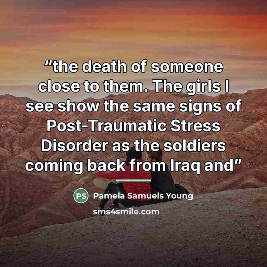 “the death of someone close to them. The girls I see show the same signs of Post-Traumatic Stress Disorder as the soldiers coming back from Iraq and” quote by Pamela Samuels Young