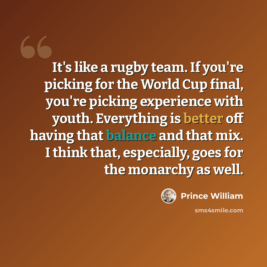 “It's like a rugby team. If you're picking for the World Cup final, you're picking experience with youth. Everything is better off having that balance and that mix. I think that, especially, goes for the monarchy as well.” quote by Prince William