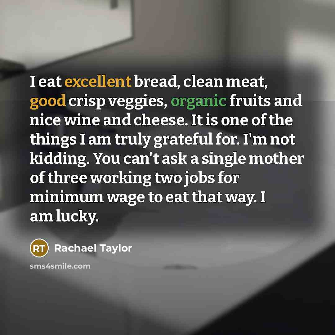 “I eat excellent bread, clean meat, good crisp veggies, organic fruits and nice wine and cheese. It is one of the things I am truly grateful for. I'm not kidding. You can't ask a single mother of three working two jobs for minimum wage to eat that way. I am lucky.” quote by Rachael Taylor