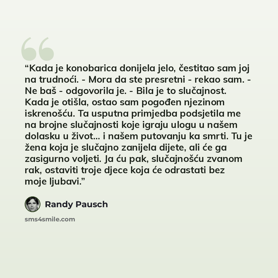 “Kada je konobarica donijela jelo, čestitao sam joj na trudnoći. - Mora da ste presretni - rekao sam. - Ne baš - odgovorila je. - Bila je to slučajnost. Kada je otišla, ostao sam pogođen njezinom iskrenošću. Ta usputna primjedba podsjetila me na brojne slučajnosti koje igraju ulogu u našem dolasku…” quote by Randy Pausch