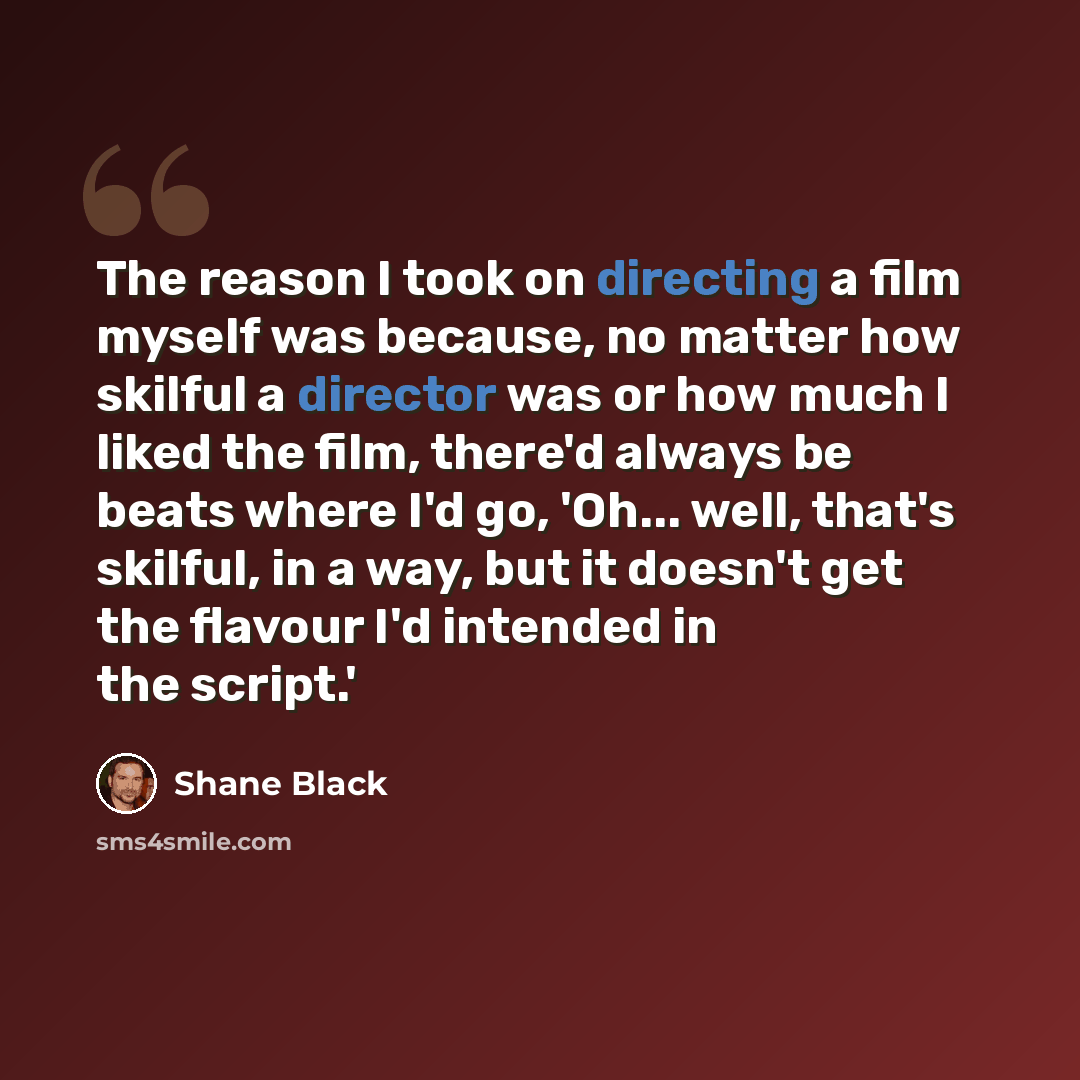 “The reason I took on directing a film myself was because, no matter how skilful a director was or how much I liked the film, there'd always be beats where I'd go, 'Oh... well, that's skilful, in a way, but it doesn't get the flavour I'd intended in the script.'” quote by Shane Black