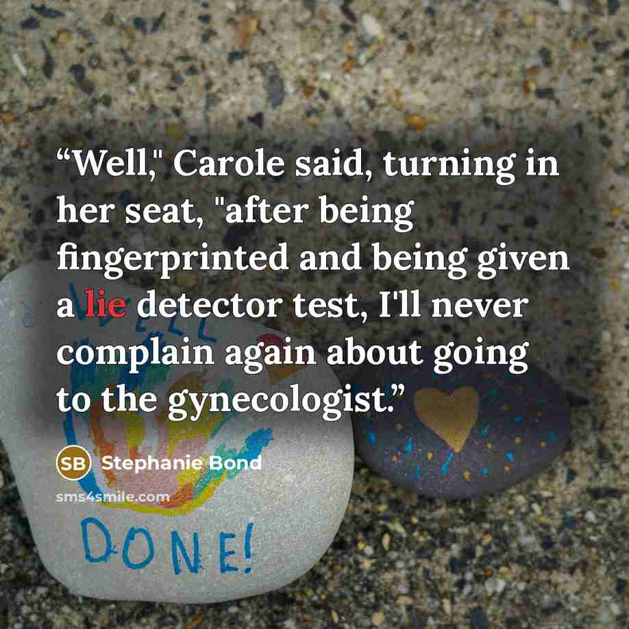 “Well," Carole said, turning in her seat, "after being fingerprinted and being given a lie detector test, I'll never complain again about going to the gynecologist.” quote by Stephanie Bond