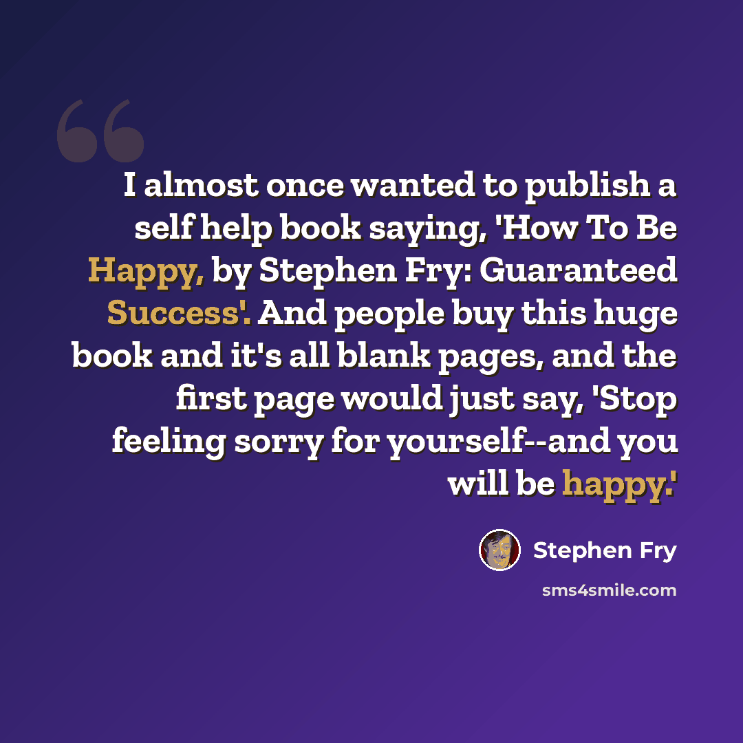 “I almost once wanted to publish a self help book saying, 'How To Be Happy, by Stephen Fry: Guaranteed Success'. And people buy this huge book and it's all blank pages, and the first page would just say, 'Stop feeling sorry for yourself--and you will be happy.'” quote by Stephen Fry