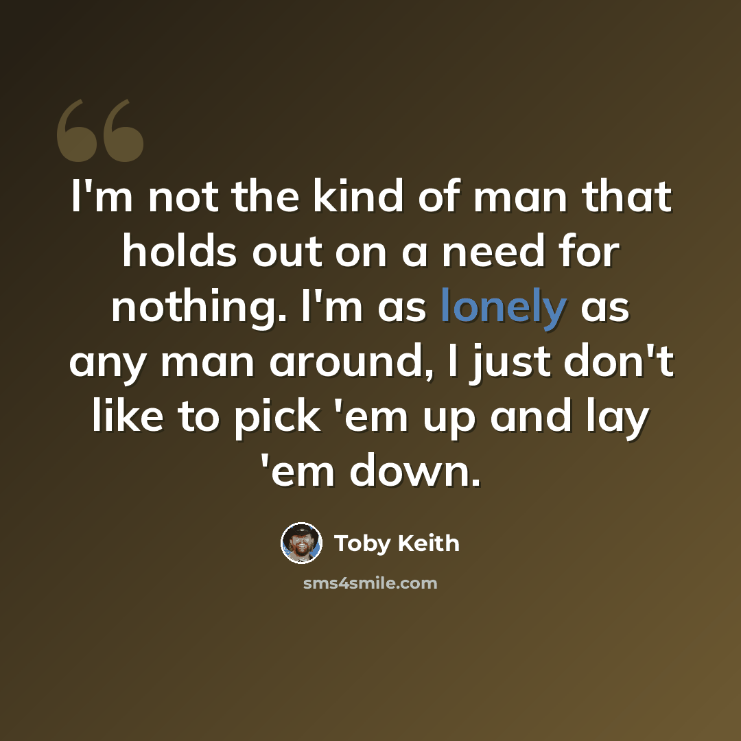 “I'm not the kind of man that holds out on a need for nothing. I'm as lonely as any man around, I just don't like to pick 'em up and lay 'em down.” quote by Toby Keith