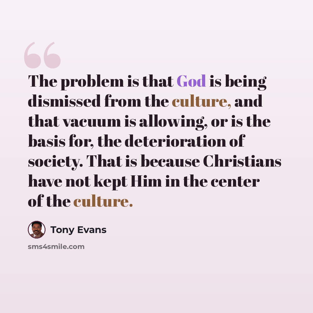 “The problem is that God is being dismissed from the culture, and that vacuum is allowing, or is the basis for, the deterioration of society. That is because Christians have not kept Him in the center of the culture.” quote by Tony Evans