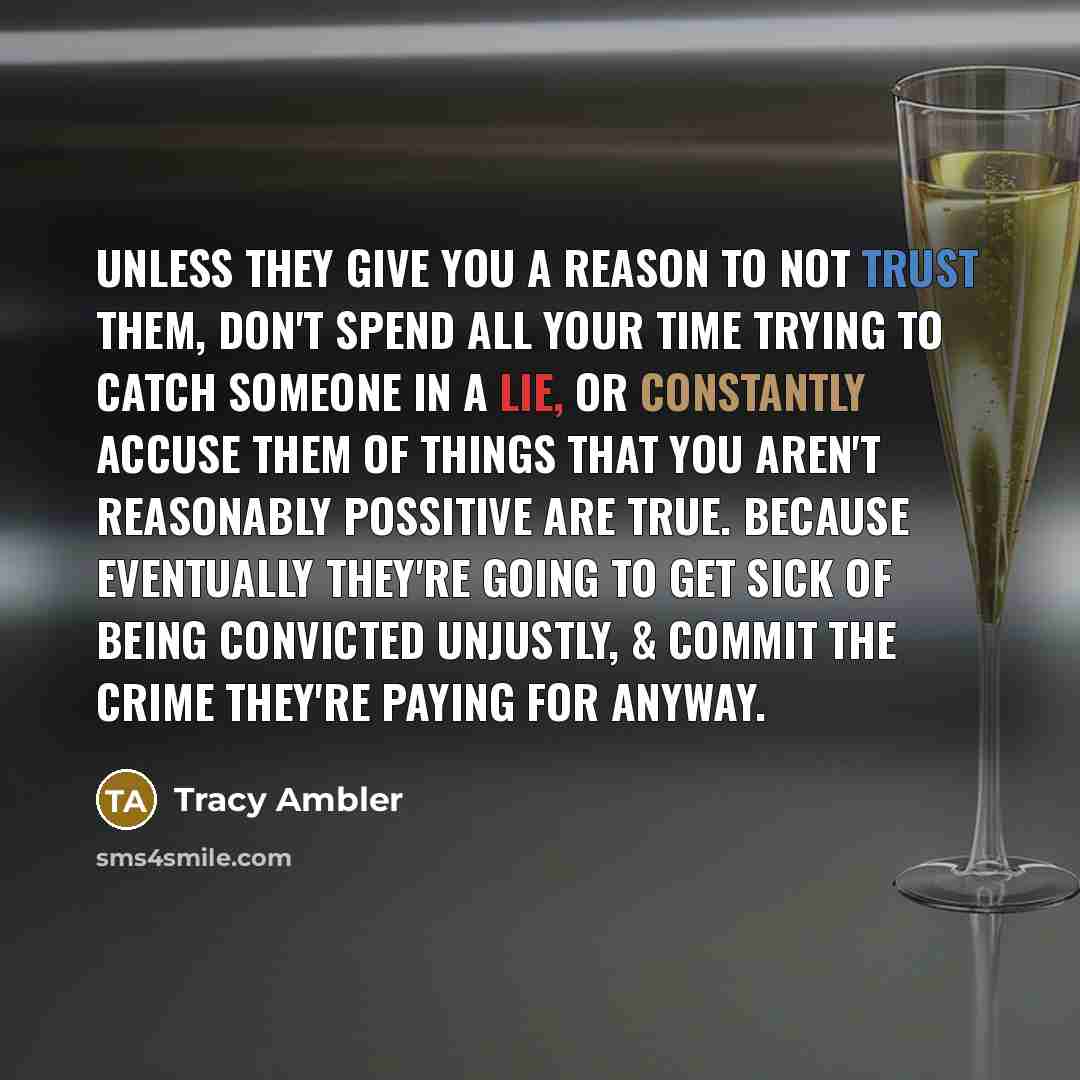 “Unless they give you a reason to not trust them, don't spend all your time trying to catch someone in a lie, or constantly accuse them of things that you aren't reasonably possitive are true. Because eventually they're going to get sick of being convicted unjustly, & commit the crime they're…” quote by Tracy Ambler