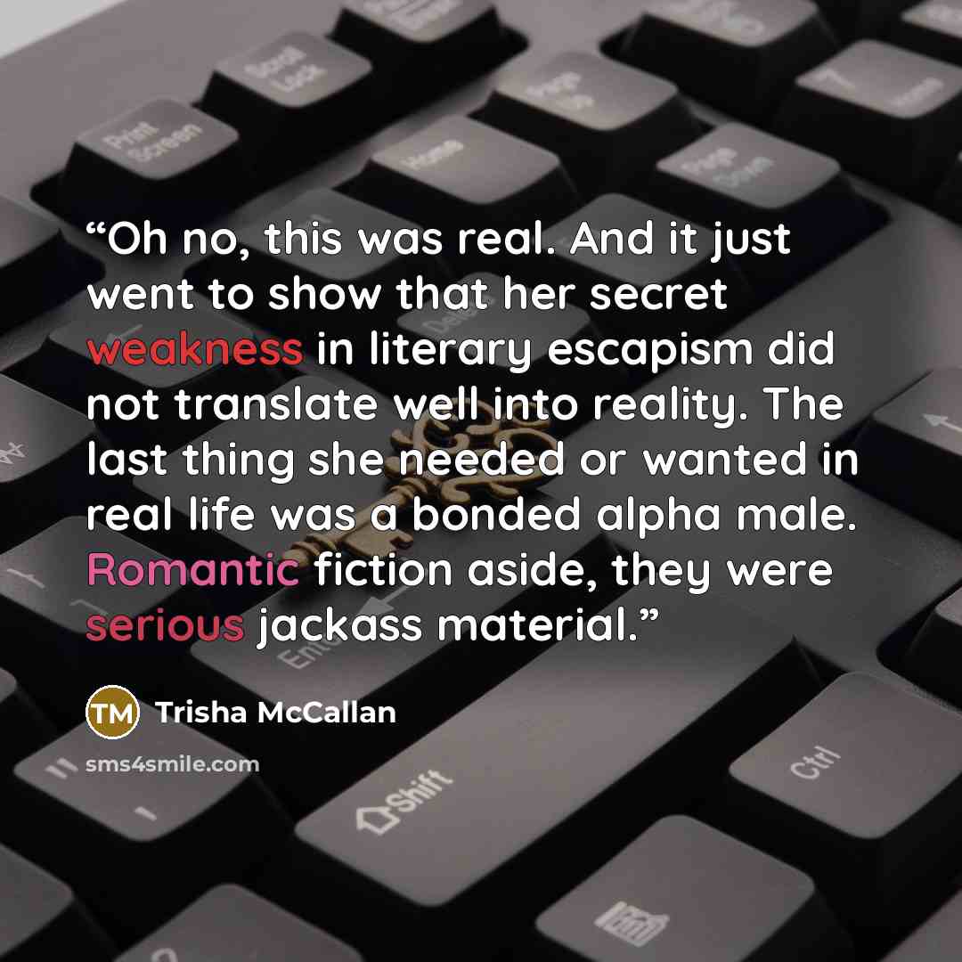“Oh no, this was real. And it just went to show that her secret weakness in literary escapism did not translate well into reality. The last thing she needed or wanted in real life was a bonded alpha male. Romantic fiction aside, they were serious jackass material.” quote by Trisha McCallan