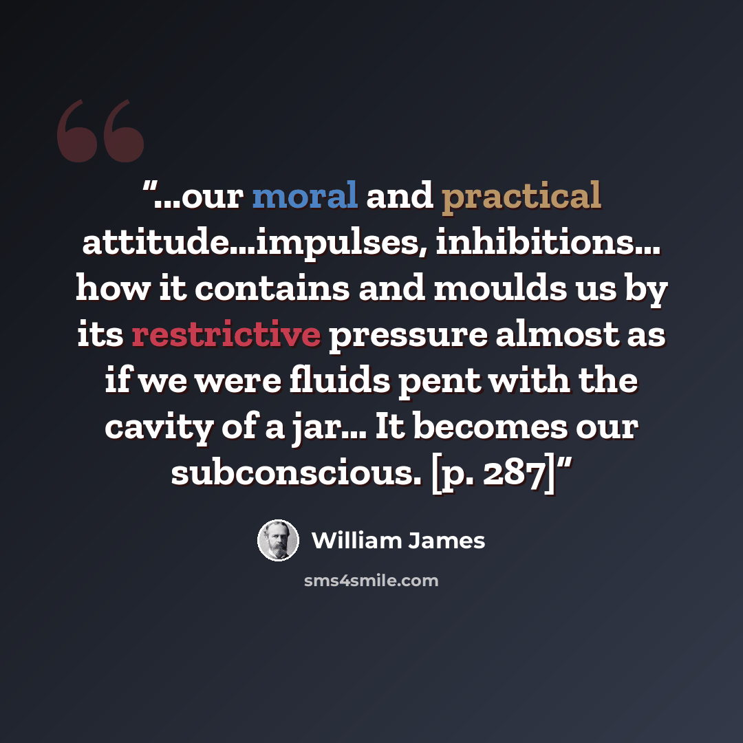 “...our moral and practical attitude…impulses, inhibitions… how it contains and moulds us by its restrictive pressure almost as if we were fluids pent with the cavity of a jar… It becomes our subconscious. [p. 287]” quote by William James