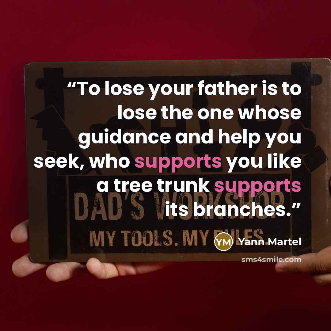 “To lose your father is to lose the one whose guidance and help you seek, who supports you like a tree trunk supports its branches.” quote by Yann Martel