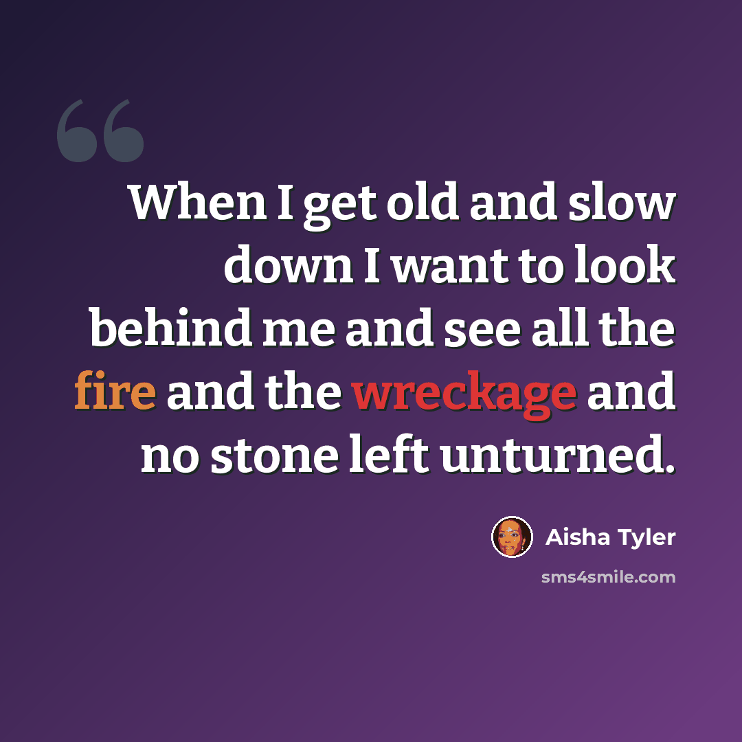 “When I get old and slow down I want to look behind me and see all the fire and the wreckage and no stone left unturned.” quote by Aisha Tyler