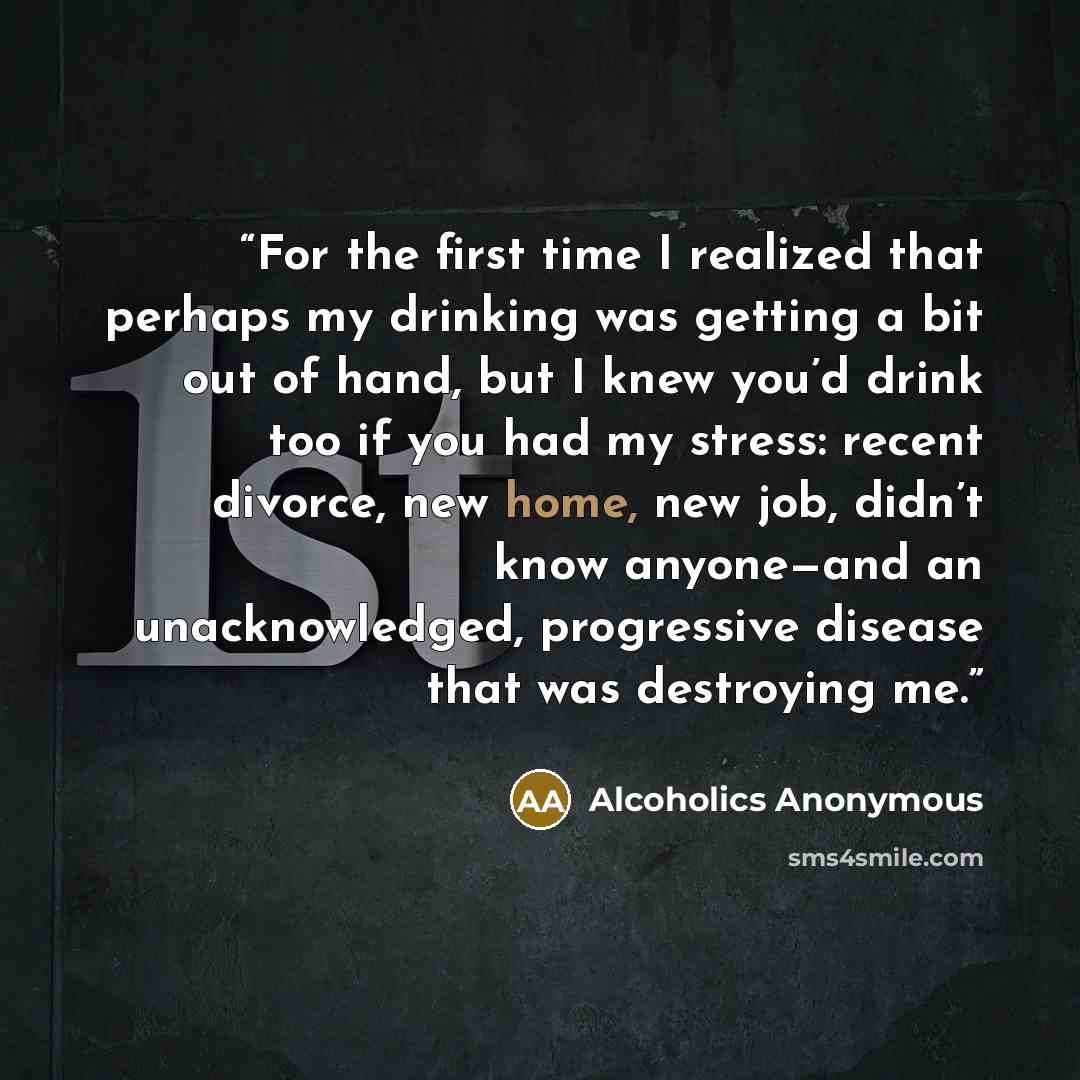 “For the first time I realized that perhaps my drinking was getting a bit out of hand, but I knew you’d drink too if you had my stress: recent divorce, new home, new job, didn’t know anyone—and an unacknowledged, progressive disease that was destroying me.” quote by Alcoholics Anonymous