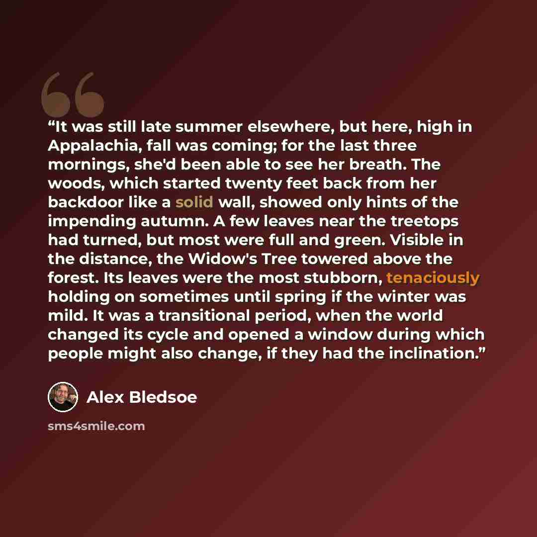 “It was still late summer elsewhere, but here, high in Appalachia, fall was coming; for the last three mornings, she'd been able to see her breath. The woods, which started twenty feet back from her backdoor like a solid wall, showed only hints of the impending autumn. A few leaves near the…” quote by Alex Bledsoe