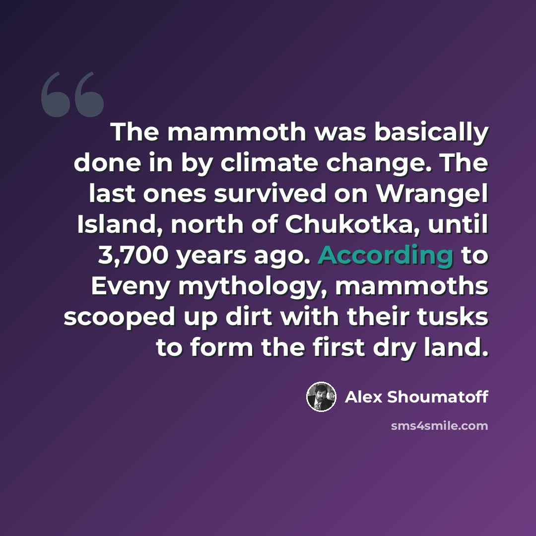 “The mammoth was basically done in by climate change. The last ones survived on Wrangel Island, north of Chukotka, until 3,700 years ago. According to Eveny mythology, mammoths scooped up dirt with their tusks to form the first dry land.” quote by Alex Shoumatoff