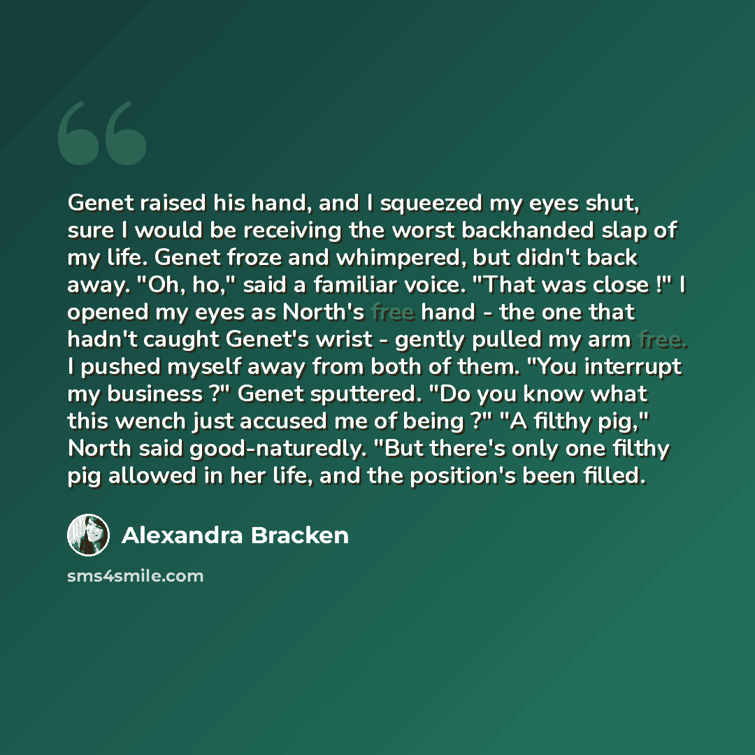 “Genet raised his hand, and I squeezed my eyes shut, sure I would be receiving the worst backhanded slap of my life. Genet froze and whimpered, but didn't back away. "Oh, ho," said a familiar voice. "That was close !" I opened my eyes as North's free hand - the one that hadn't caught Genet's wrist…” quote by Alexandra Bracken