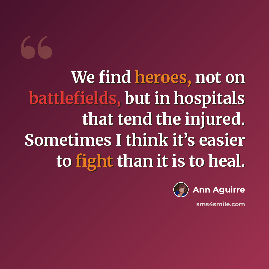 “We find heroes, not on battlefields, but in hospitals that tend the injured. Sometimes I think it’s easier to fight than it is to heal.” quote by Ann Aguirre