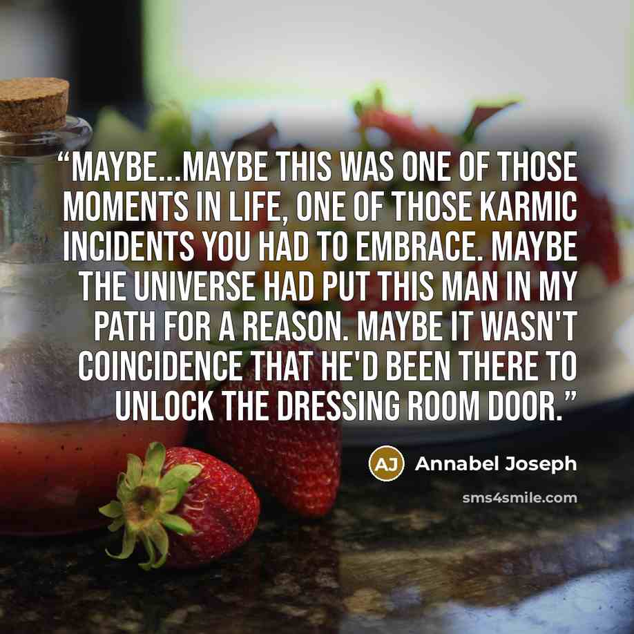 “Maybe...Maybe this was one of those moments in life, one of those karmic incidents you had to embrace. Maybe the universe had put this man in my path for a reason. Maybe it wasn't coincidence that he'd been there to unlock the dressing room door.” quote by Annabel Joseph