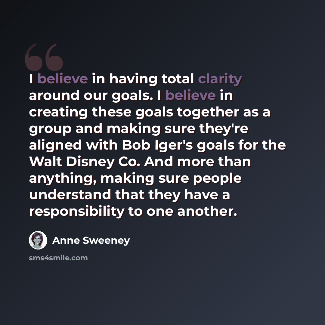 “I believe in having total clarity around our goals. I believe in creating these goals together as a group and making sure they're aligned with Bob Iger's goals for the Walt Disney Co. And more than anything, making sure people understand that they have a responsibility to one another.” quote by Anne Sweeney