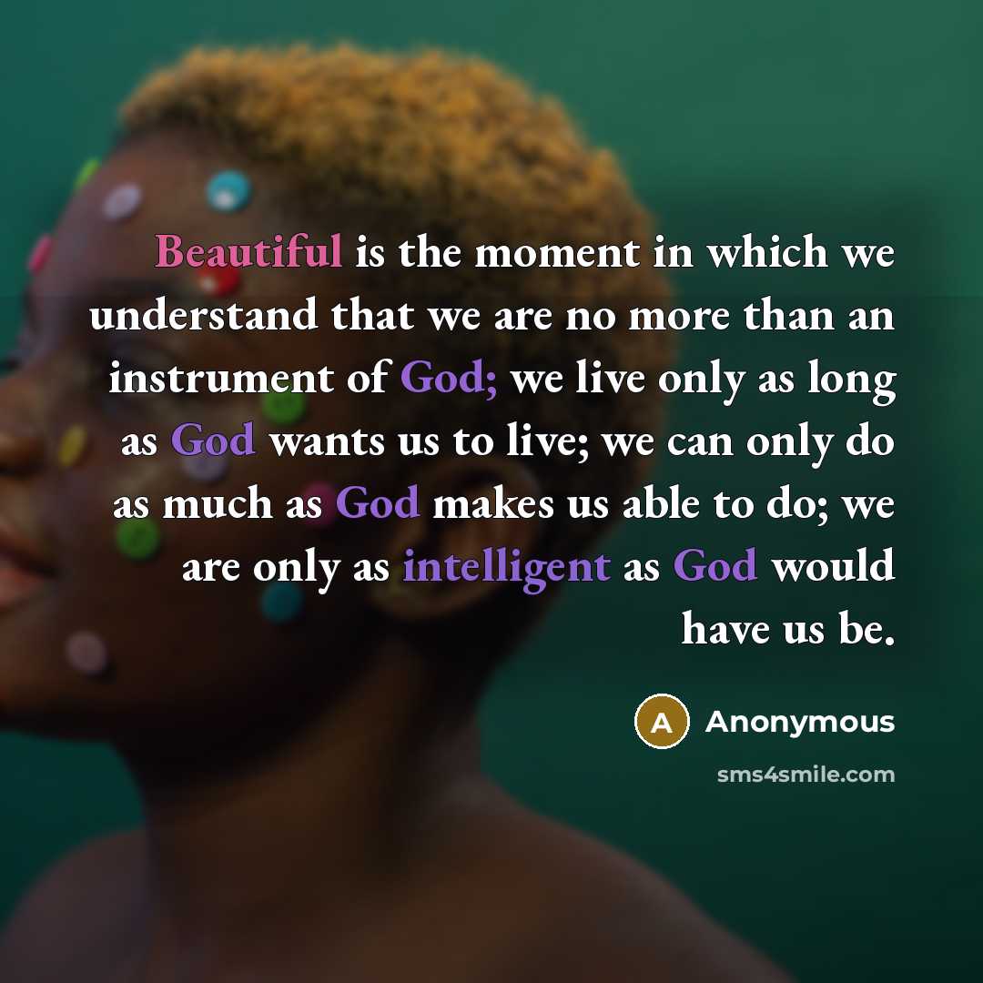 “Beautiful is the moment in which we understand that we are no more than an instrument of God; we live only as long as God wants us to live; we can only do as much as God makes us able to do; we are only as intelligent as God would have us be.” quote by Anonymous