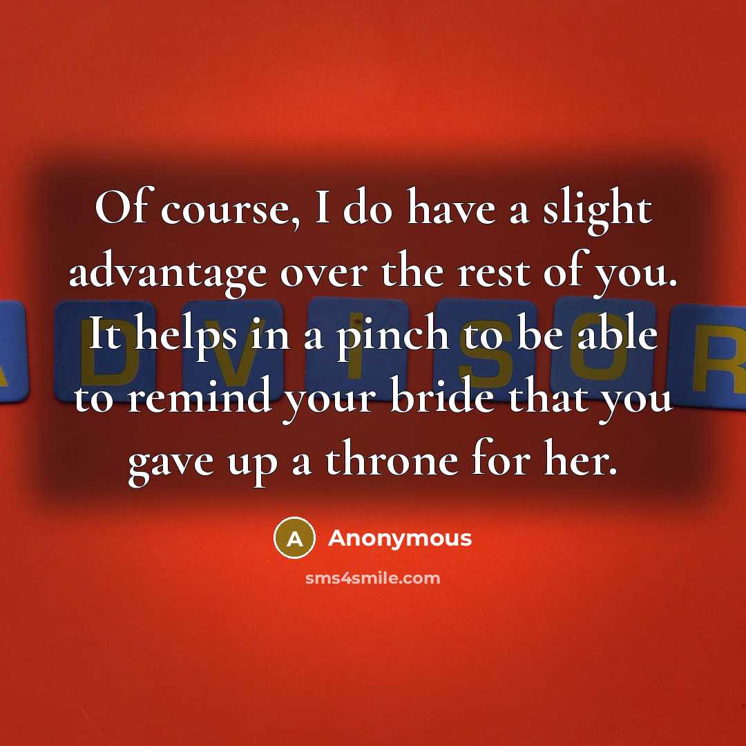 “Of course, I do have a slight advantage over the rest of you. It helps in a pinch to be able to remind your bride that you gave up a throne for her.” quote by Anonymous