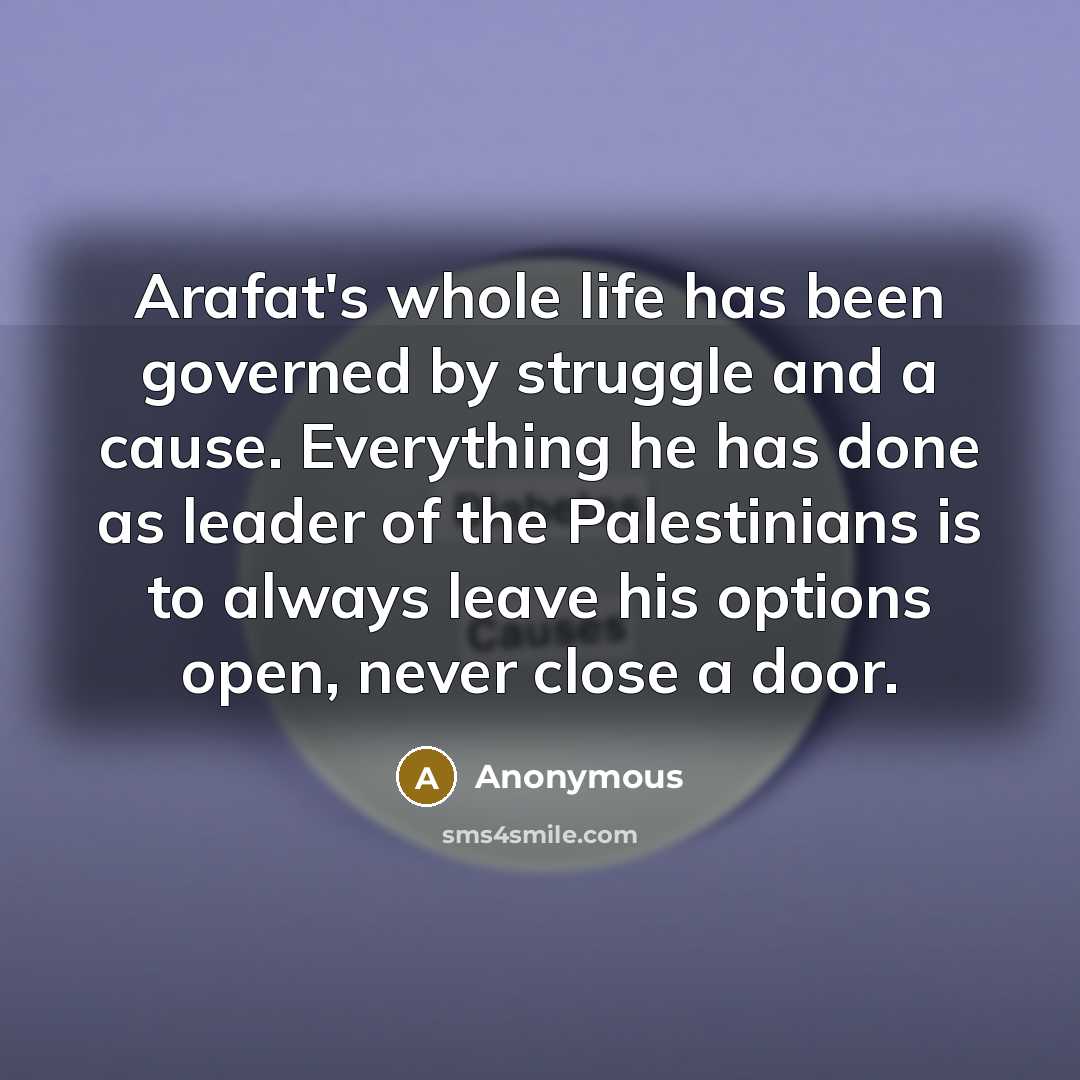 “Arafat's whole life has been governed by struggle and a cause. Everything he has done as leader of the Palestinians is to always leave his options open, never close a door.” quote by Anonymous