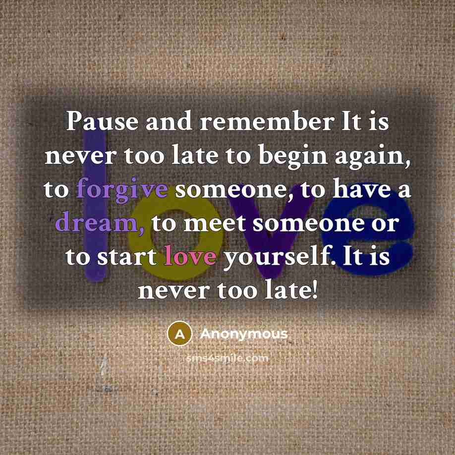 “Pause and remember It is never too late to begin again, to forgive someone, to have a dream, to meet someone or to start love yourself. It is never too late!” quote by Anonymous