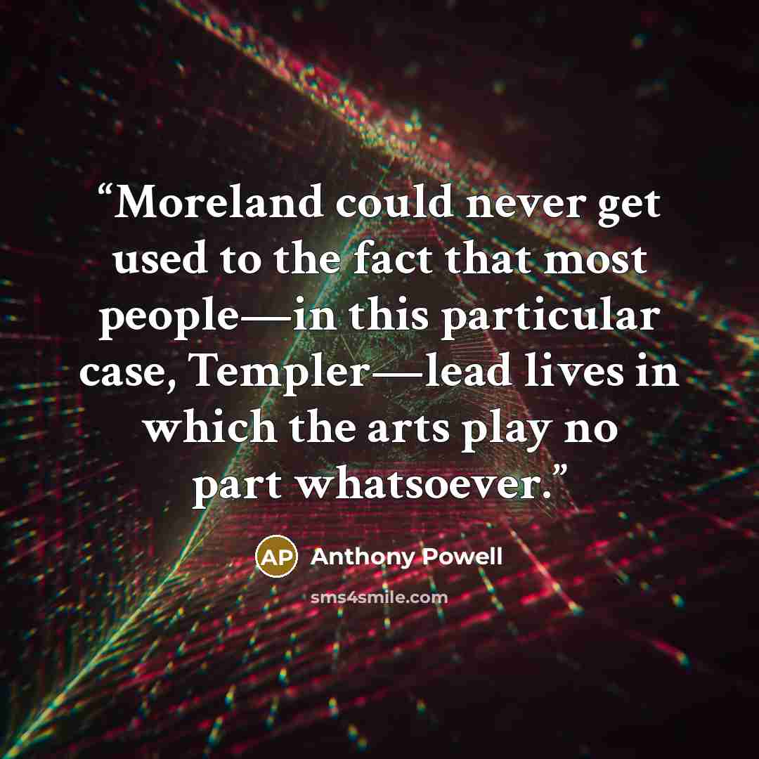 “Moreland could never get used to the fact that most people—in this particular case, Templer—lead lives in which the arts play no part whatsoever.” quote by Anthony Powell