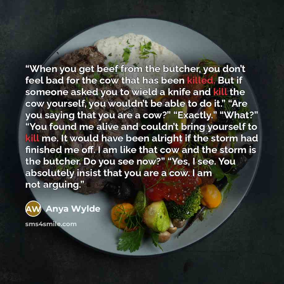 “When you get beef from the butcher, you don’t feel bad for the cow that has been killed. But if someone asked you to wield a knife and kill the cow yourself, you wouldn’t be able to do it.” “Are you saying that you are a cow?” “Exactly.” “What?” “You found me alive and couldn’t bring yourself to…” quote by Anya Wylde