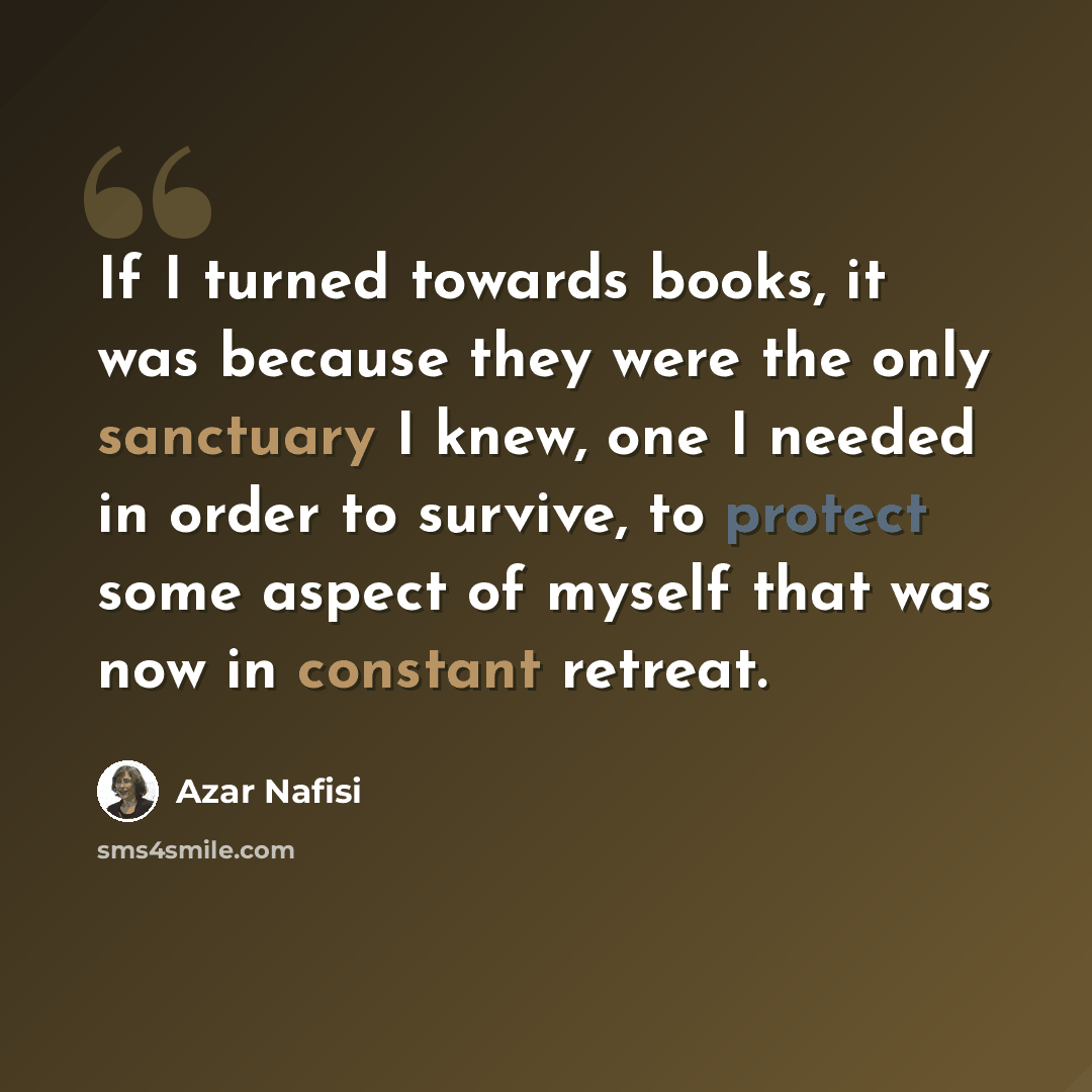 “If I turned towards books, it was because they were the only sanctuary I knew, one I needed in order to survive, to protect some aspect of myself that was now in constant retreat.” quote by Azar Nafisi