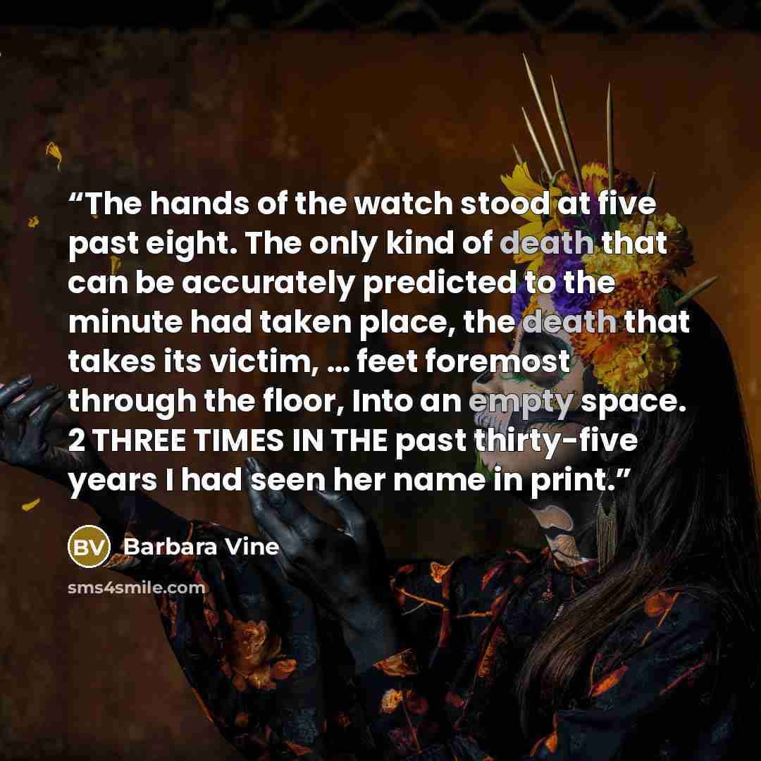 “The hands of the watch stood at five past eight. The only kind of death that can be accurately predicted to the minute had taken place, the death that takes its victim, … feet foremost through the floor, Into an empty space. 2 THREE TIMES IN THE past thirty-five years I had seen her name in print.” quote by Barbara Vine