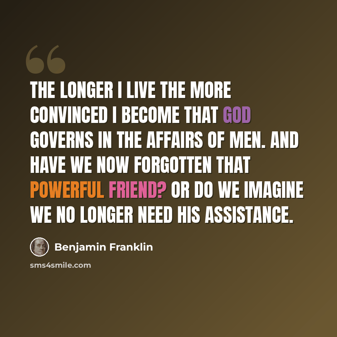 “The longer I live the more convinced I become that God governs in the affairs of men. And have we now forgotten that powerful friend? Or do we imagine we no longer need His assistance.” quote by Benjamin Franklin