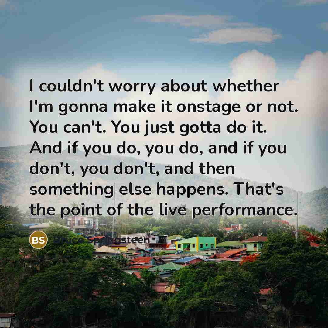 “I couldn't worry about whether I'm gonna make it onstage or not. You can't. You just gotta do it. And if you do, you do, and if you don't, you don't, and then something else happens. That's the point of the live performance.” quote by Bruce Springsteen