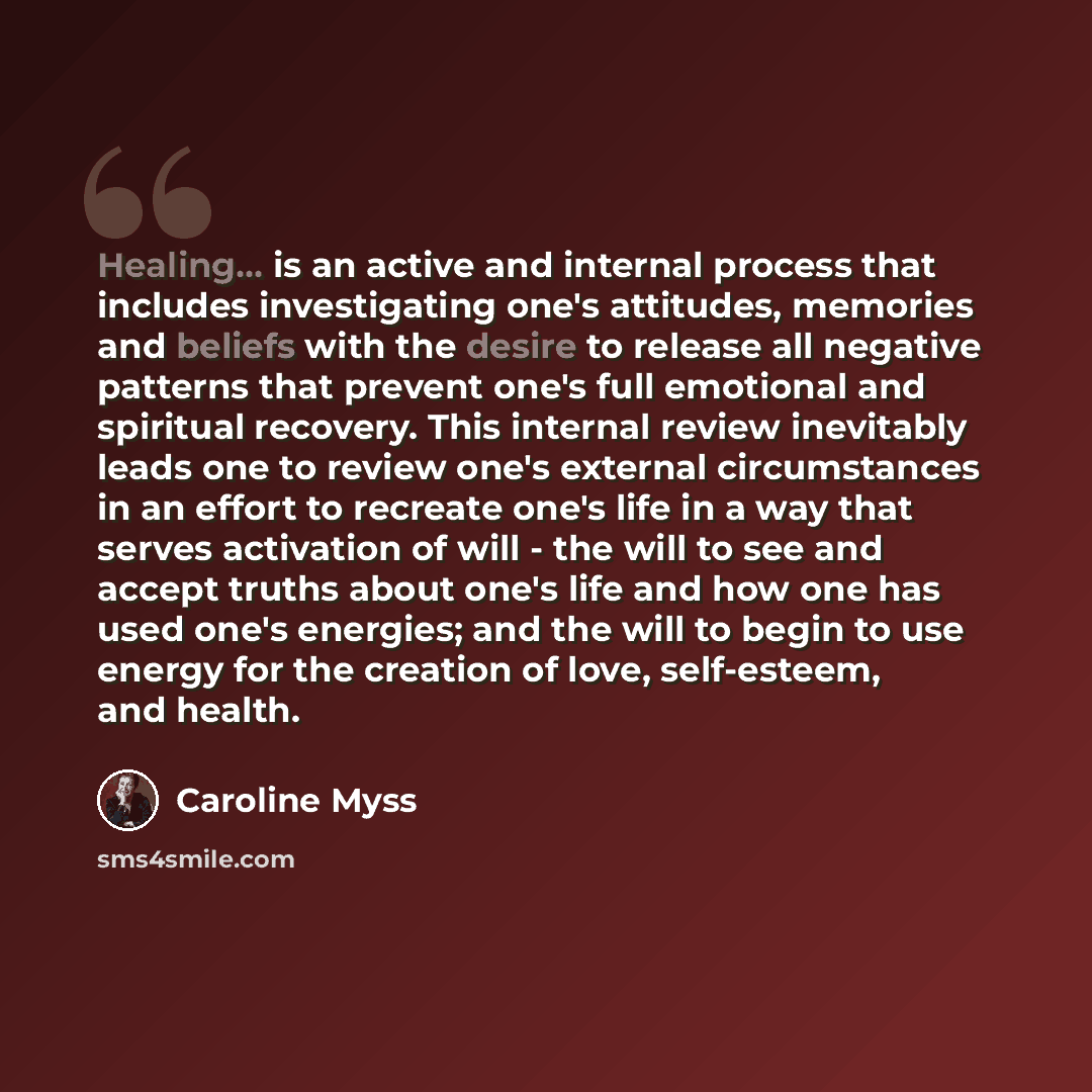 “Healing... is an active and internal process that includes investigating one's attitudes, memories and beliefs with the desire to release all negative patterns that prevent one's full emotional and spiritual recovery. This internal review inevitably leads one to review one's external circumstances…” quote by Caroline Myss