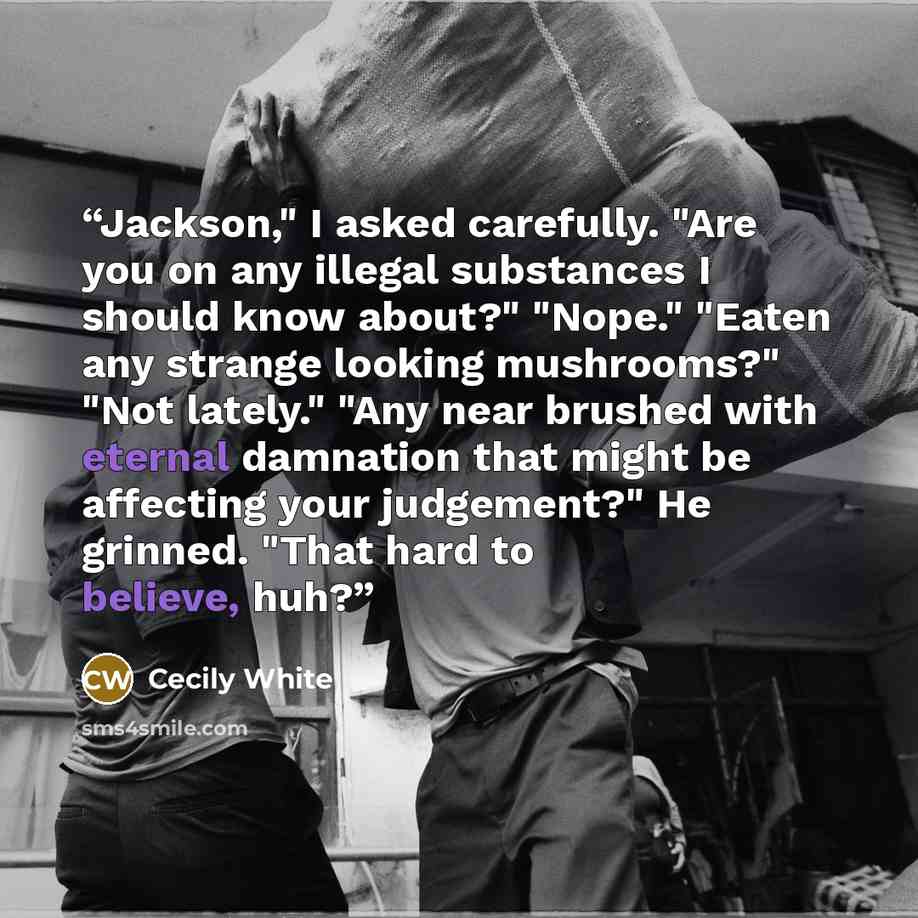 “Jackson," I asked carefully. "Are you on any illegal substances I should know about?" "Nope." "Eaten any strange looking mushrooms?" "Not lately." "Any near brushed with eternal damnation that might be affecting your judgement?" He grinned. "That hard to believe, huh?” quote by Cecily White