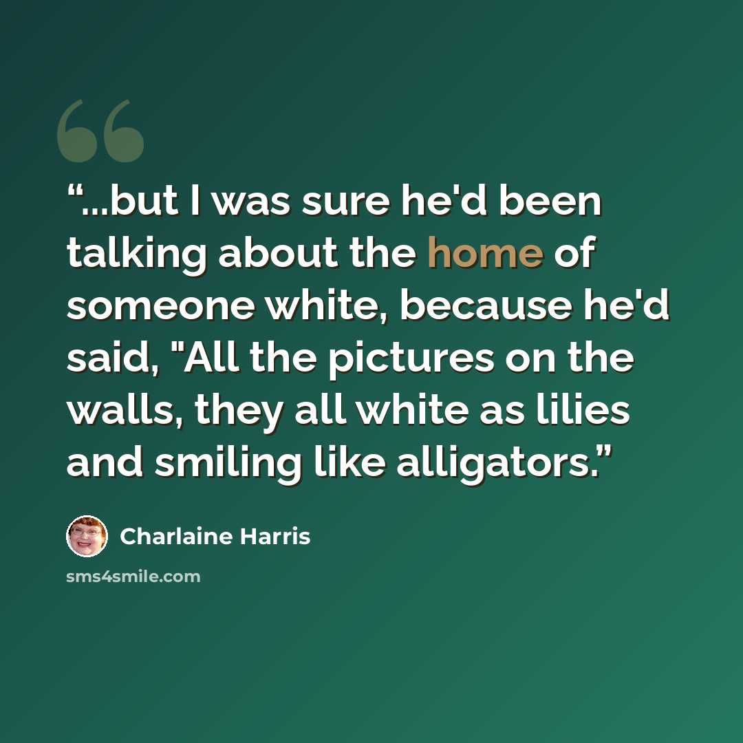 “...but I was sure he'd been talking about the home of someone white, because he'd said, "All the pictures on the walls, they all white as lilies and smiling like alligators.” quote by Charlaine Harris