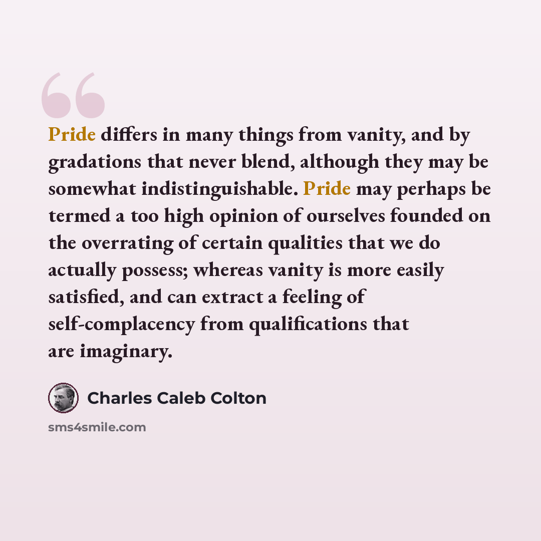 “Pride differs in many things from vanity, and by gradations that never blend, although they may be somewhat indistinguishable. Pride may perhaps be termed a too high opinion of ourselves founded on the overrating of certain qualities that we do actually possess; whereas vanity is more easily…” quote by Charles Caleb Colton