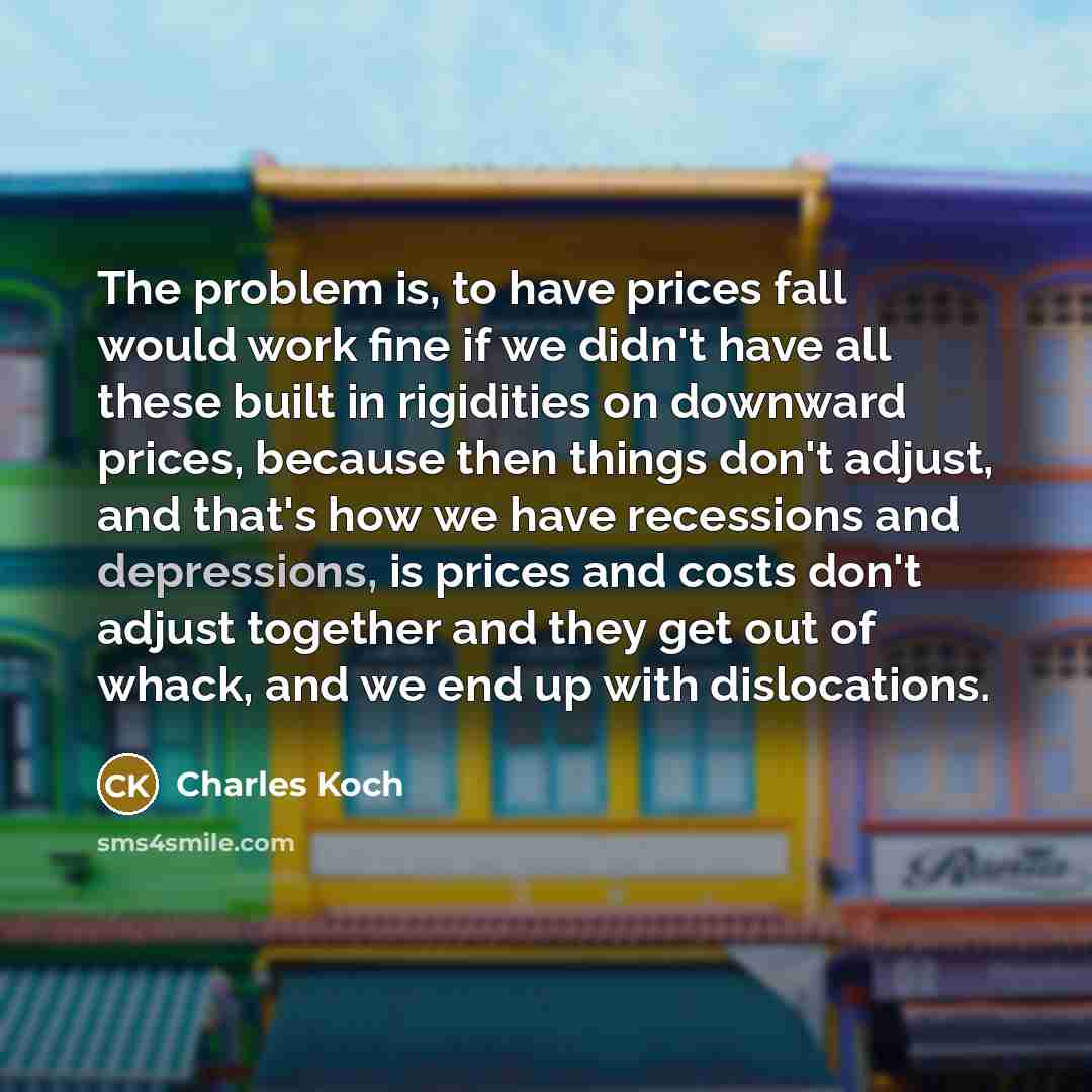 “The problem is, to have prices fall would work fine if we didn't have all these built in rigidities on downward prices, because then things don't adjust, and that's how we have recessions and depressions, is prices and costs don't adjust together and they get out of whack, and we end up with…” quote by Charles Koch
