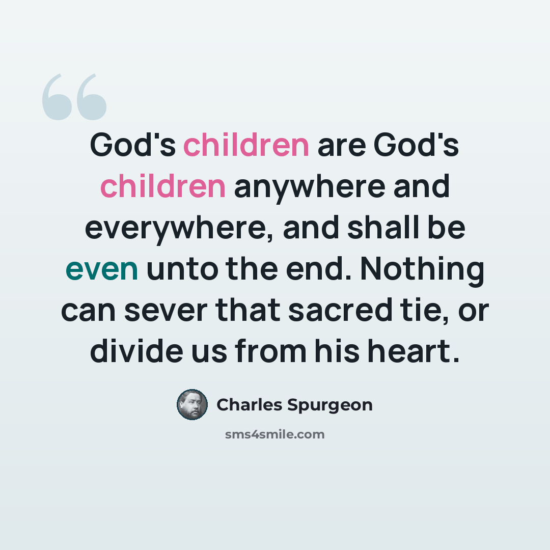 “God's children are God's children anywhere and everywhere, and shall be even unto the end. Nothing can sever that sacred tie, or divide us from his heart.” quote by Charles Spurgeon