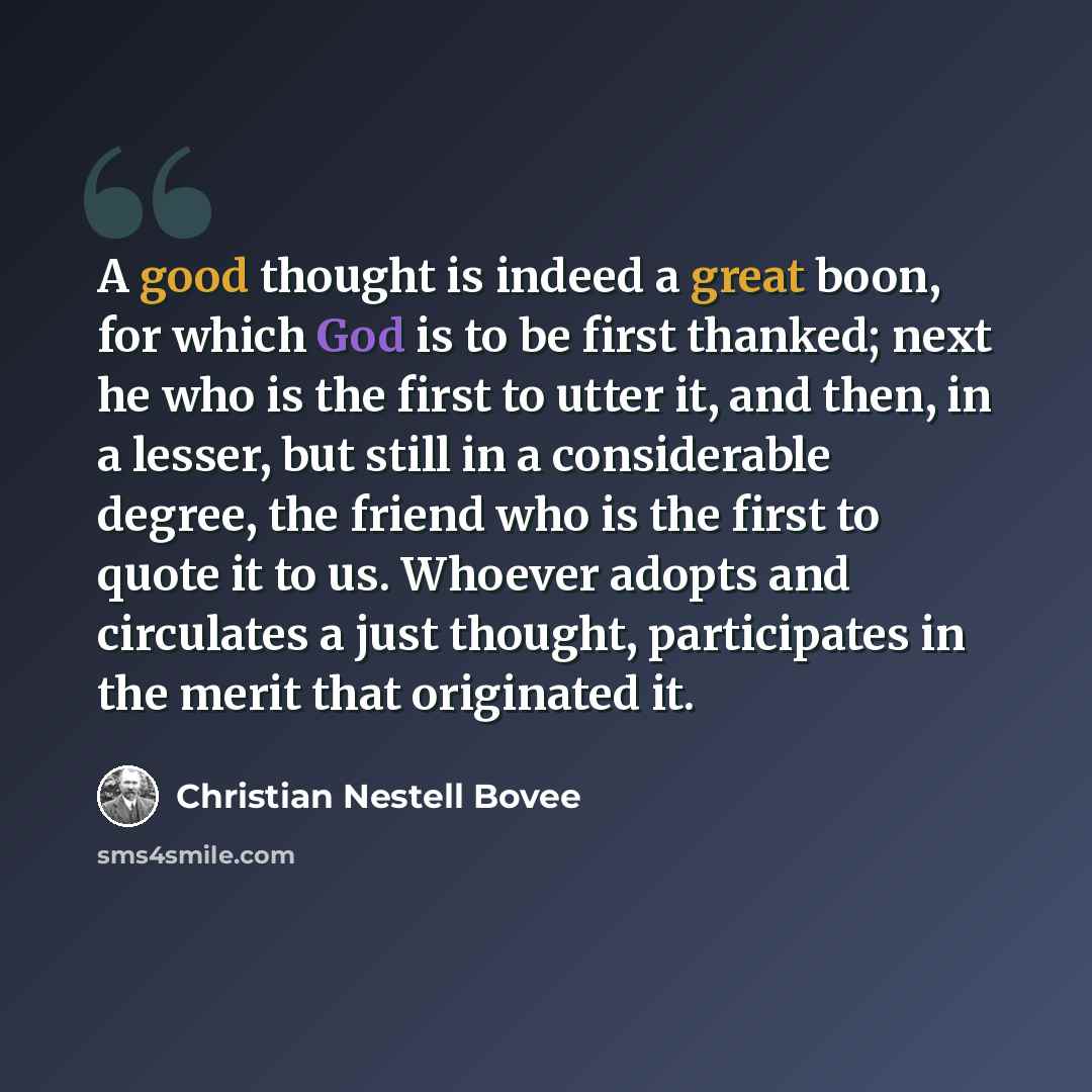 “A good thought is indeed a great boon, for which God is to be first thanked; next he who is the first to utter it, and then, in a lesser, but still in a considerable degree, the friend who is the first to quote it to us. Whoever adopts and circulates a just thought, participates in the merit that…” quote by Christian Nestell Bovee