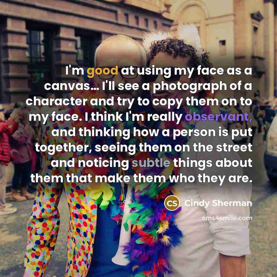 “I'm good at using my face as a canvas… I'll see a photograph of a character and try to copy them on to my face. I think I'm really observant, and thinking how a person is put together, seeing them on the street and noticing subtle things about them that make them who they are.” quote by Cindy Sherman
