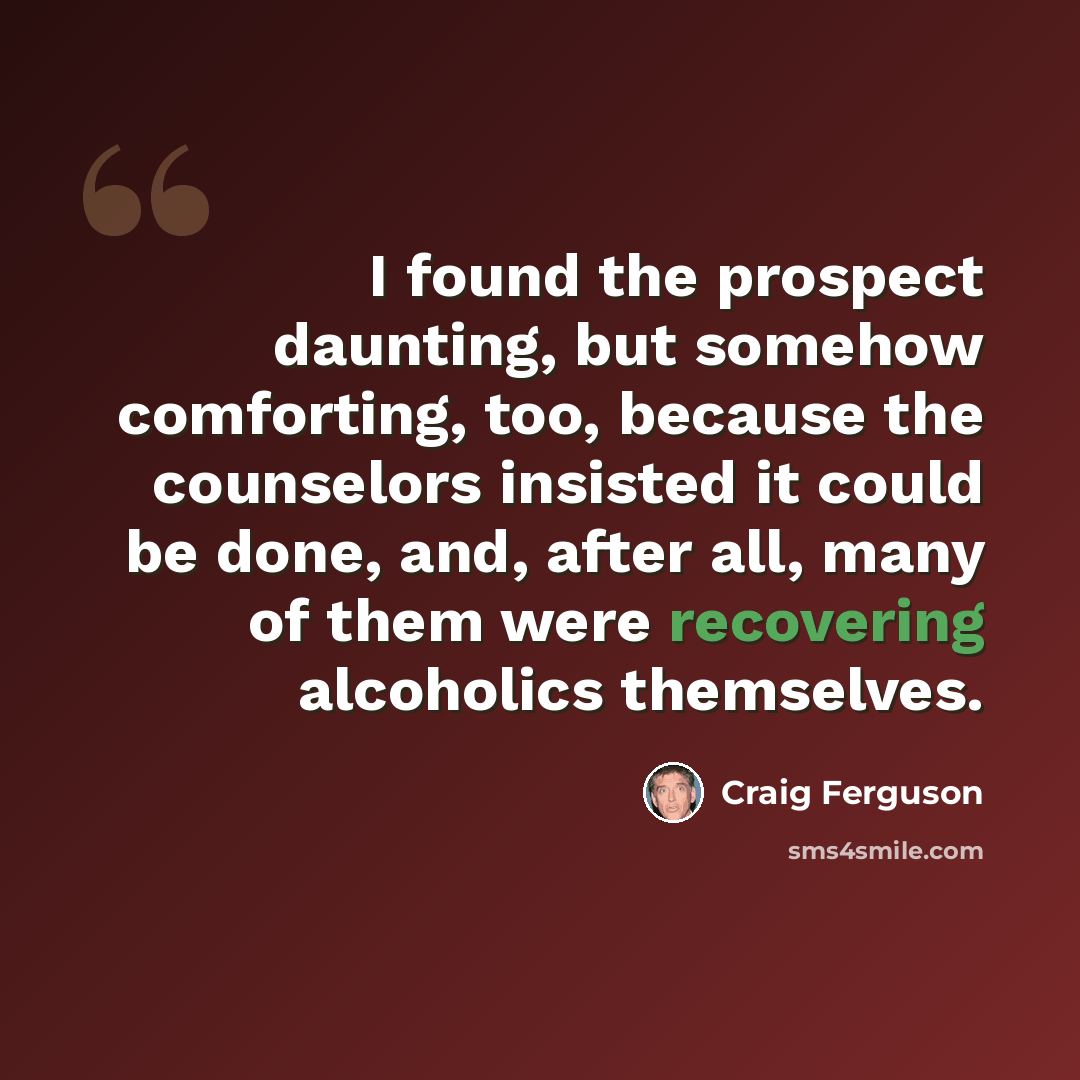 “I found the prospect daunting, but somehow comforting, too, because the counselors insisted it could be done, and, after all, many of them were recovering alcoholics themselves.” quote by Craig Ferguson