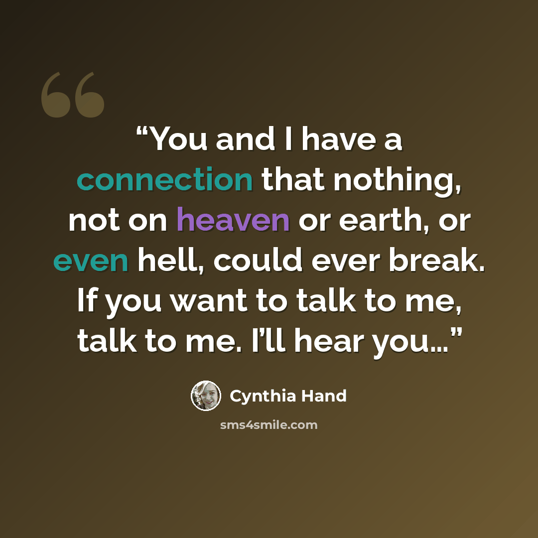 “You and I have a connection that nothing, not on heaven or earth, or even hell, could ever break. If you want to talk to me, talk to me. I’ll hear you…” quote by Cynthia Hand