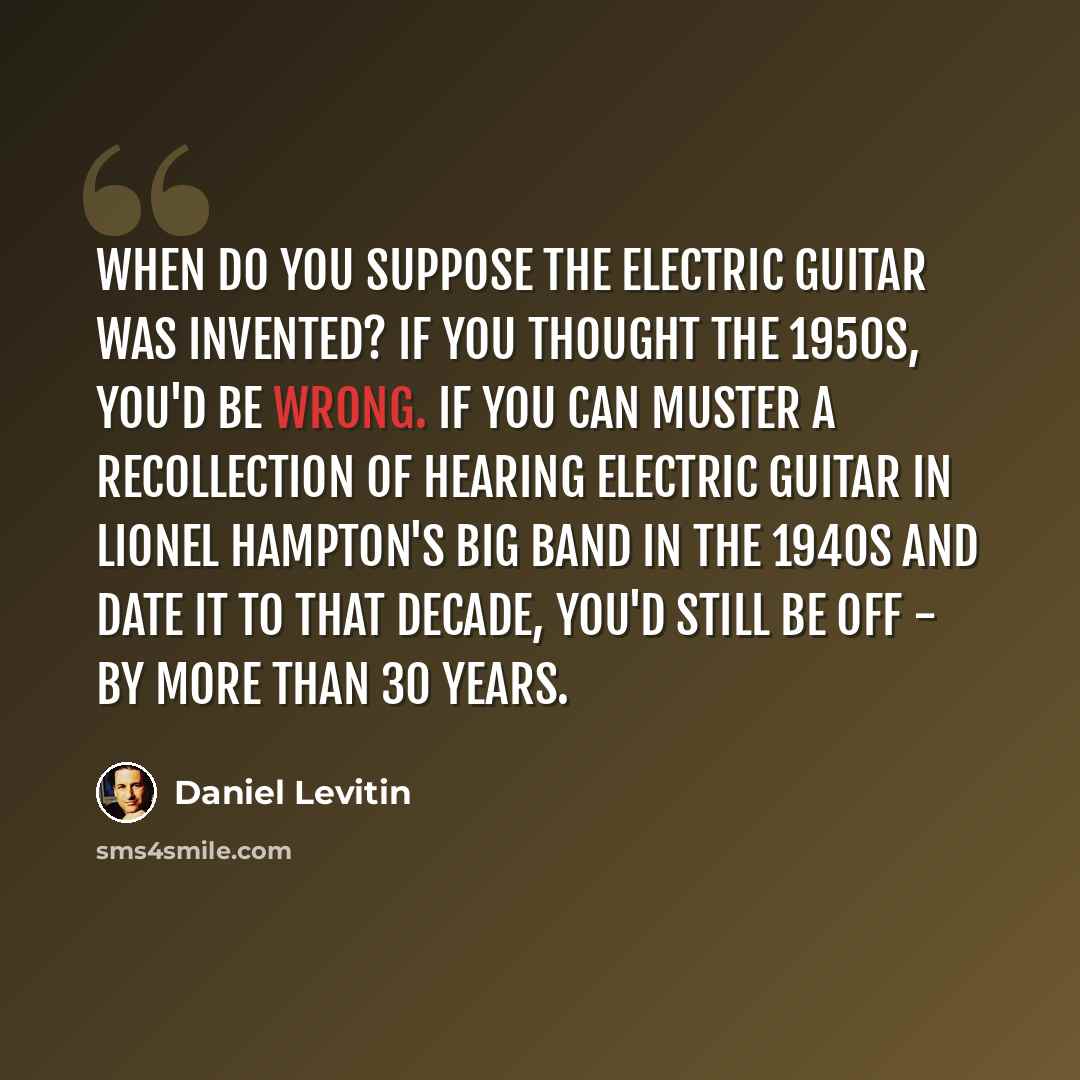 “When do you suppose the electric guitar was invented? If you thought the 1950s, you'd be wrong. If you can muster a recollection of hearing electric guitar in Lionel Hampton's big band in the 1940s and date it to that decade, you'd still be off - by more than 30 years.” quote by Daniel Levitin