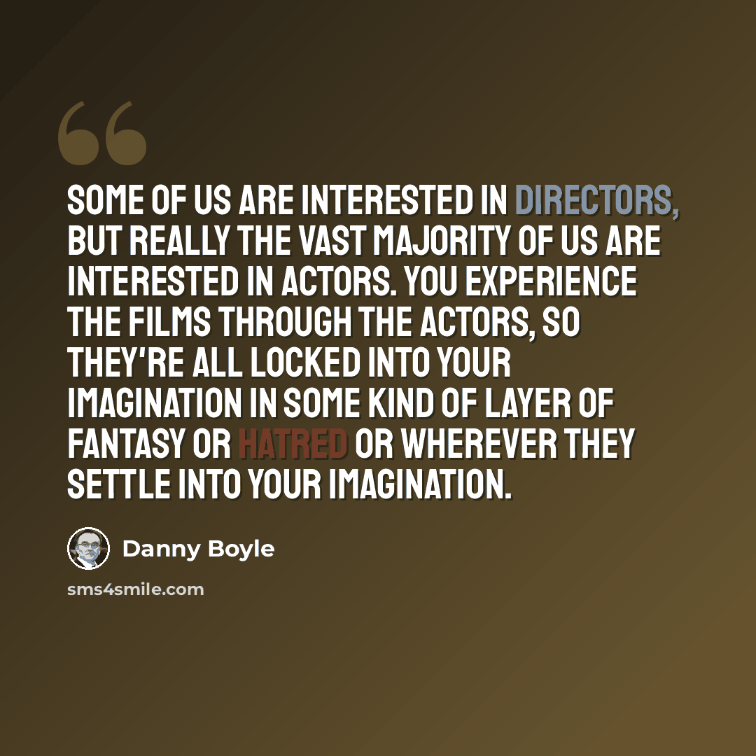 “Some of us are interested in directors, but really the vast majority of us are interested in actors. You experience the films through the actors, so they're all locked into your imagination in some kind of layer of fantasy or hatred or wherever they settle into your imagination.” quote by Danny Boyle